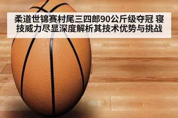柔道世锦赛村尾三四郎90公斤级夺冠 寝技威力尽显深度解析其技术优势与挑战