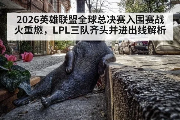 2026英雄联盟全球总决赛入围赛战火重燃,LPL三队齐头并进出线解析